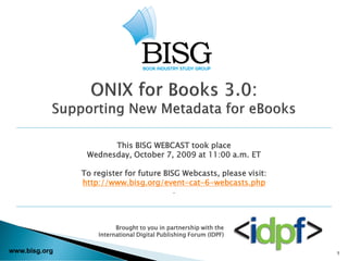 This BISG WEBCAST took place
                Wednesday, October 7, 2009 at 11:00 a.m. ET

               To register for future BISG Webcasts, please visit:
               http://www.bisg.org/event-cat-6-webcasts.php
                                             .




                         Brought to you in partnership with the
                   International Digital Publishing Forum (IDPF)

www.bisg.org                                                         1
 