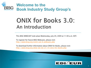 This BISG WEBCAST took place Wednesday, July 29, 2009 at 11:00 a.m. EDT.

To register for future BISG Webcasts, please visit:
http://www.bisg.org/event-cat-6-webcasts.php

To download further information about ONIX for Books, please visit:
http://www.bisg.org/what-we-do-21-15-onix-for-books.php




                                                                           1
 