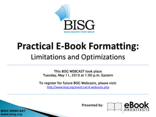 Practical E-Book Formatting:
   Limitations and Optimizations
             This BISG WEBCAST took place
       Tuesday, May 11, 2010 at 1:00 p.m. Eastern

     To register for future BISG Webcasts, please visit:
          http://www.bisg.org/event-cat-6-webcasts.php




                                 Presented by:
 
