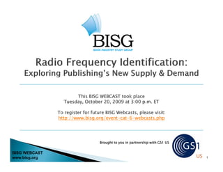 This BISG WEBCAST took place
                 Tuesday, October 20, 2009 at 3:00 p.m. ET

               To register for future BISG Webcasts, please visit:
               http://www bisg org/event-cat-6-webcasts php
               http://www.bisg.org/event cat 6 webcasts.php




                                  Brought to you in partnership with GS1 US


BISG WEBCAST
www.bisg.org                                                                  1
 