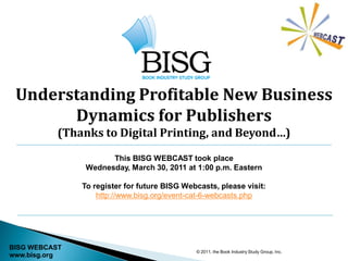 Understanding Profitable New Business
       Dynamics for Publishers
           (Thanks to Digital Printing, and Beyond…)

                      This BISG WEBCAST took place
                Wednesday, March 30, 2011 at 1:00 p.m. Eastern

               To register for future BISG Webcasts, please visit:
                   http://www.bisg.org/event-cat-6-webcasts.php




BISG WEBCAST
                                              © 2011, the Book Industry Study Group, Inc.
www.bisg.org
 