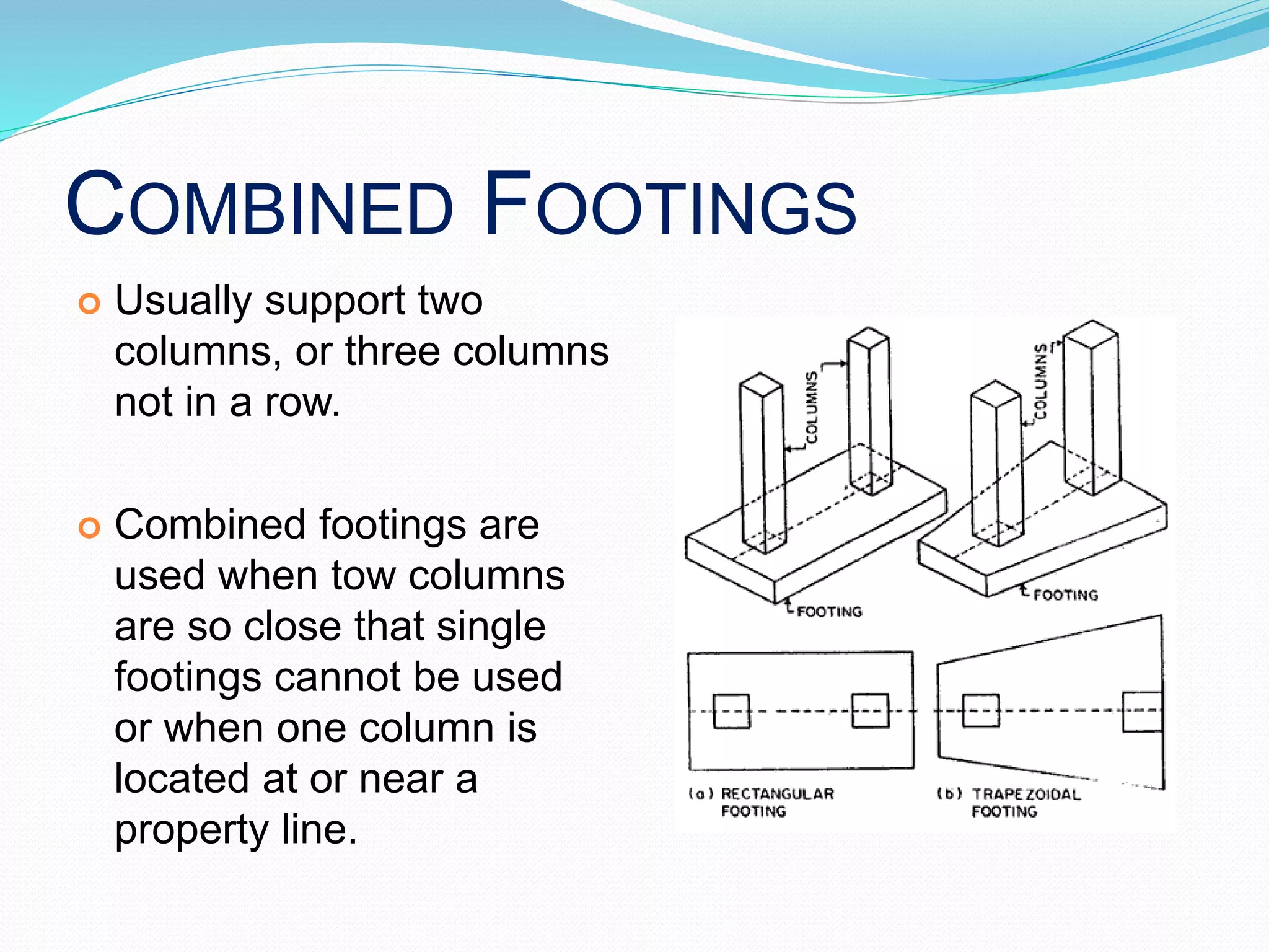 COMBINED FOOTINGS
 Usually support two
columns, or three columns
not in a row.
 Combined footings are
used when tow columns
are so close that single
footings cannot be used
or when one column is
located at or near a
property line.
 