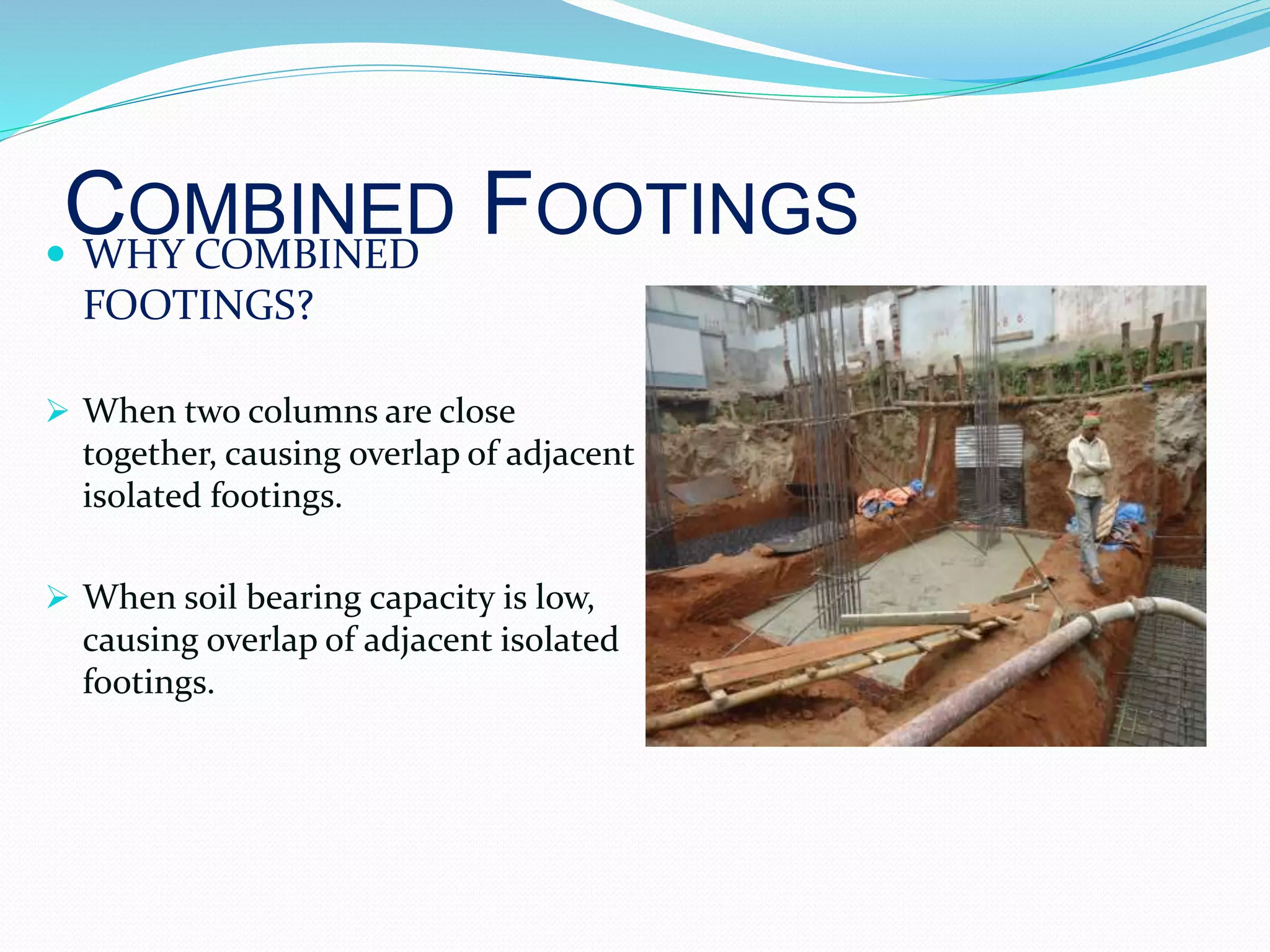COMBINED FOOTINGS WHY COMBINED
FOOTINGS?
 When two columns are close
together, causing overlap of adjacent
isolated footings.
 When soil bearing capacity is low,
causing overlap of adjacent isolated
footings.
 