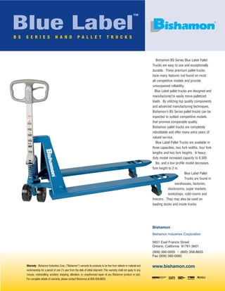 Blue Label

™

B S

S E R I E S

H A N D

P A L L E T

®

T R U C K S

Bishamon BS Series Blue Label Pallet
Trucks are easy to use and exceptionally
durable. These premium pallet trucks
have many features not found on most
all competitive models and provide
unsurpassed rollability.
Blue Label pallet trucks are designed and
manufactured to easily move palletized
loads. By utilizing top quality components
and advanced manufacturing techniques,
Bishamon’s BS Series pallet trucks can be
expected to outlast competitive models
that promise comparable quality.
Bishamon pallet trucks are completely
rebuildable and offer many extra years of
valued service.
Blue Label Pallet Trucks are available in
three capacities, two fork widths, four fork
lengths and two fork heights. A heavy
duty model increases capacity to 6,500
lbs. and a low profile model decreases
fork height to 2 in.
Blue Label Pallet
Trucks are found in
warehouses, factories,
stockrooms, super markets,
workshops, cold-rooms and
freezers. They may also be used on
loading docks and inside trucks.

Bishamon
Bishamon Industries Corporation
5651 East Francis Street
Ontario, California 91761-3601
(909) 390-0055 • (800) 358-8833
Fax (909) 390-0060
Warranty - Bishamon Industries Corp. (“Bishamon”) warrants its products to be free from defects in material and
workmanship for a period of one (1) year from the date of initial shipment. This warranty shall not apply to any
misuse, mishandling, accident, shipping, alteration, or unauthorized repair of any Bishamon product or part.
For complete details of warranty, please contact Bishamon at 800-358-8833.

www.bishamon.com

 