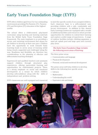 British International School, Hanoi 10
EYFS offers children aged from 2 to 4 an outstanding
environment providing Pre-Nursery (F1), Nursery
(F2) and Reception (F3) education of the highest
quality.
The school offers a child-centred, play-based
curriculum using teaching and learning materials
from the British Early Years Foundation Stage
Framework. The main emphasis is on providing a
secure and nurturing environment that allows for
all children to develop at their own pace. Children
have the opportunity to work towards Early
Learning Goals in seven areas of learning whilst
being closely supported and challenged along the
way. Readiness and flexibility are therefore key
considerations in the planning of effective and
differentiated teaching strategies.
Experienced and qualified teachers and assistants
support children through structured play
experiences, offering open-ended learning and
opportunities for child-initiated projects. There
is a strong emphasis on social and emotional
development as a means by which children
develop self-confidence along with the skills of
independence and problem solving.
EYFS classrooms are well equipped and resourced
Early Years Foundation Stage (EYFS)
to meet the specific needs of our youngest children.
Each classroom base is a self-contained unit,
providing children with a safe, comfortable and
secure environment. In addition to this, shared
Early Learning Centres are equipped with a wealth
of additional facilities and resources which provide
opportunities for children to extend their learning
and explore a wider range of experiences. A range
of outdoor facilities include climbing apparatus, a
sand pit, splash pool and large open and covered
play areas.
The Early Years Foundation Stage includes
the following seven areas of learning:
The three prime areas:
»» Communication and language
»» Physical development
»» Personal, social and emotional development
The prime areas will help children to develop
skills in the following four specific areas:
»» Literacy
»» Mathematics
»» Understanding the world
»» Expressive arts and design
 