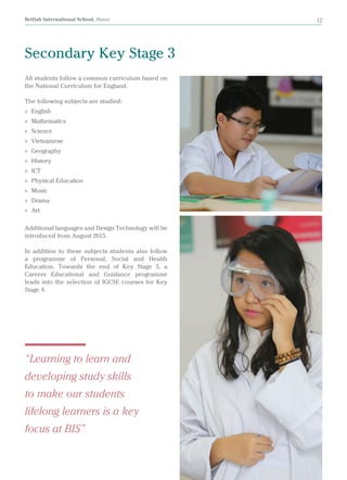 British International School, Hanoi 12
Secondary Key Stage 3
All students follow a common curriculum based on
the National Curriculum for England.
The following subjects are studied:
»» English
»» Mathematics
»» Science
»» Vietnamese
»» Geography
»» History
»» ICT
»» Physical Education
»» Music
»» Drama
»» Art
Additional languages and Design Technology will be
introduced from August 2015.
In addition to these subjects students also follow
a programme of Personal, Social and Health
Education. Towards the end of Key Stage 3, a
Careers Educational and Guidance programme
leads into the selection of IGCSE courses for Key
Stage 4.
“Learning to learn and
developing study skills
to make our students
lifelong learners is a key
focus at BIS”
 