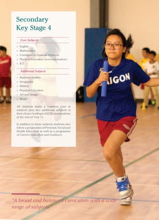 British International School, Hanoi 13
“A broad and balanced curriculum with a wide
range of subjects”
Secondary
Key Stage 4
Core Subjects
» English
» Mathematics
» Combined or Separate Sciences
» Physical Education (non-examination)
» ICT
Additional Subjects
» Business Studies
» Geography
» History
» Physical Education
» Art and Design
» Music
All students study a common core of
subjects plus two additional subjects of
their choice leading to IGCSE examinations
at the end of Year 11.
In addition to these subjects students also
follow a programme of Personal, Social and
Health Education as well as a programme
of Careers Education and Guidance.
 