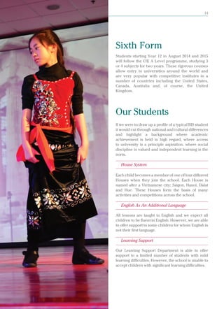 British International School, Hanoi 14
Students starting Year 12 in August 2014 and 2015
will follow the CIE A Level programme, studying 3
or 4 subjects for two years. These rigorous courses
allow entry to universities around the world and
are very popular with competitive institutes in a
number of countries including the United States,
Canada, Australia and, of course, the United
Kingdom.
Our Students
If we were to draw up a profile of a typical BIS student
it would cut through national and cultural differences
and highlight a background where academic
achievement is held in high regard, where access
to university is a principle aspiration, where social
discipline is valued and independent learning is the
norm.
House System
Each child becomes a member of one of four different
Houses when they join the school. Each House is
named after a Vietnamese city; Saigon, Hanoi, Dalat
and Hue. These Houses form the basis of many
activities and competitions across the school.
English As An Additional Language
All lessons are taught in English and we expect all
children to be fluent in English. However, we are able
to offer support to some children for whom English is
not their first language.
Learning Support
Our Learning Support Department is able to offer
support to a limited number of students with mild
learning difficulties. However, the school is unable to
accept children with significant learning difficulties.
Sixth Form
 