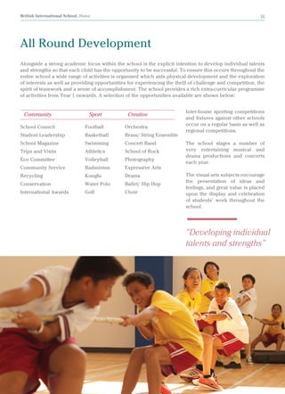 British International School, Hanoi 16
Alongside a strong academic focus within the school is the explicit intention to develop individual talents
and strengths so that each child has the opportunity to be successful. To ensure this occurs throughout the
entire school a wide range of activities is organised which aids physical development and the exploration
of interests as well as providing opportunities for experiencing the thrill of challenge and competition, the
spirit of teamwork and a sense of accomplishment. The school provides a rich extra-curricular programme
of activities from Year 1 onwards. A selection of the opportunities available are shown below:
All Round Development
Inter-house sporting competitions
and fixtures against other schools
occur on a regular basis as well as
regional competitions.
The school stages a number of
very entertaining musical and
drama productions and concerts
each year.
The visual arts subjects encourage
the presentation of ideas and
feelings, and great value is placed
upon the display and celebration
of students’ work throughout the
school.
School Council
Student Leadership
School Magazine
Trips and Visits
Eco Committee
Community Service
Recycling
Conservation
International Awards
Football
Basketball
Swimming
Athletics
Volleyball
Badminton
Kungfu
Water Polo
Golf
Orchestra
Brass/ String Ensemble
Concert Band
School of Rock
Photography
Expressive Arts
Drama
Ballet/ Hip Hop
Choir
Community			 Sport	 Creative
“Developing individual
talents and strengths”
 