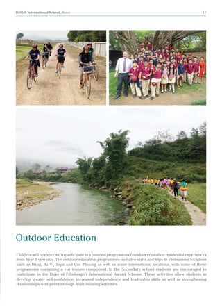 British International School, Hanoi 17
Childrenwillbeexpectedtoparticipateinaplannedprogressionofoutdooreducationresidentialexperiences
from Year 3 onwards. The outdoor education programmes includes visits and trips to Vietnamese locations
such as Dalat, Ba Vi, Sapa and Cuc Phuong as well as some international locations, with some of these
programmes containing a curriculum component. In the Secondary school students are encouraged to
participate in the Duke of Edinburgh’s International Award Scheme. These activities allow students to
develop greater self-confidence, increased independence and leadership skills as well as strengthening
relationships with peers through team building activities.
Outdoor Education
 