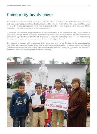 British International School, Hanoi 19
The significance of community is an integral part of the educational ethos of the British International School
and is an important part of the school curriculum. The school will invest heavily in the next few years
towards developing a programme which encourages students to be conscious and active members of their
community. Our vision statement on the subject states:
“The British International School Hanoi has a core commitment to the all-round (holistic) development of
each child. Through a range of planned community service and fund raising activities the school will provide
appropriate opportunities for the students to develop a respectful and caring sense of social responsibility
towards other people and the environment on both a local and global scale”.
The majority of projects will be designed to focus on time and energy donated by the students rather
than funds, encouraging a ‘hands on approach’ and enabling sustainability. Where funding is necessary a
combination of studentled fund raising activities and Parent Teacher Group (PTG) activities are initiated to
meet these expectations alongside direct school funding.
Community Involvement
 