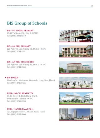 British International School, Hanoi 22
BIS - TU XUONG PRIMARY
43-45 Tu Xuong St., Dist 3, HCMC
Tel: (848) 3932 0210
BIS - AN PHU PRIMARY
225 Nguyen Van Huong St., Dist 2, HCMC
Tel: (848) 3744 4551
BIS - AN PHU SECONDARY
246 Nguyen Van Huong St., Dist 2, HCMC
Tel: (848) 3744 2335
BIS HANOI
Hoa Lan St., Vinhomes Riverside, Long Bien, Hanoi
Tel: (844) 3946 0435
BVIS - HO CHI MINH CITY
44-46, Street 1, Binh Hung Ward,
Binh Chanh District, HCMC
Tel: (848) 3758 0709
BVIS - HANOI (Royal City)
72A Nguyen Trai St., Thanh Xuan, Hanoi
Tel: (844) 6266 8800
BIS Group of Schools
 