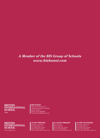British International School, Hanoi 24
A Member of the BIS Group of Schools
www.bishanoi.com
BIS HANOI
Unit H3 - H4, Hoa Lan St.,
Vinhomes Riverside, Long Bien,
Hanoi, Vietnam
Phone: (84 4) 3946 0435
Email: bishanoi@bishanoi.com
 