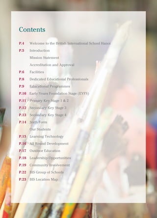 British International School, Hanoi 3
Contents
P.4 Welcome to the British International School Hanoi
P.5 Introduction
Mission Statement
Accreditation and Approval
P.6 Facilities
P.8 Dedicated Educational Professionals
P.9 Educational Programmes
P.10 Early Years Foundation Stage (EYFS)
P.11 Primary Key Stage 1 & 2
P.12 Secondary Key Stage 3
P.13 Secondary Key Stage 4
P.14 Sixth Form
Our Students
P.15 Learning Technology
P.16 All Round Development
P.17 Outdoor Education
P.18 Leadership Opportunities
P.19 Community Involvement
P.22 BIS Group of Schools
P.23 BIS Location Map
 