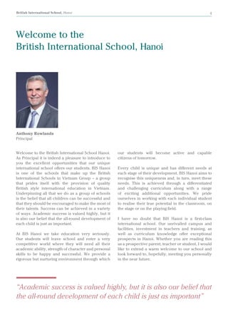 British International School, Hanoi 4
Welcome to the
British International School, Hanoi
Welcome to the British International School Hanoi.
As Principal it is indeed a pleasure to introduce to
you the excellent opportunities that our unique
international school offers our students. BIS Hanoi
is one of the schools that make up the British
International Schools in Vietnam Group – a group
that prides itself with the provision of quality
British style international education in Vietnam.
Underpinning all that we do as a group of schools
is the belief that all children can be successful and
that they should be encouraged to make the most of
their talents. Success can be achieved in a variety
of ways. Academic success is valued highly, but it
is also our belief that the all-round development of
each child is just as important.
At BIS Hanoi we take education very seriously.
Our students will leave school and enter a very
competitive world where they will need all their
academic ability, strength of character and personal
skills to be happy and successful. We provide a
rigorous but nurturing environment through which
Anthony Rowlands
Principal
our students will become active and capable
citizens of tomorrow.
Every child is unique and has different needs at
each stage of their development. BIS Hanoi aims to
recognise this uniqueness and, in turn, meet these
needs. This is achieved through a differentiated
and challenging curriculum along with a range
of exciting additional opportunities. We pride
ourselves in working with each individual student
to realise their true potential in the classroom, on
the stage or on the playing field.
I have no doubt that BIS Hanoi is a first-class
international school. Our unrivalled campus and
facilities, investment in teachers and training, as
well as curriculum knowledge offer exceptional
prospects in Hanoi. Whether you are reading this
as a prospective parent, teacher or student, I would
like to extend a warm welcome to our school and
look forward to, hopefully, meeting you personally
in the near future.
“Academic success is valued highly, but it is also our belief that
the all-round development of each child is just as important”
 