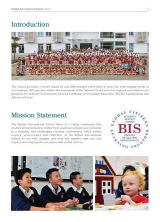 British International School, Hanoi 5
Introduction
Mission Statement
The British International School Hanoi is a caring community that
enables all individuals to realise their academic and personal potential
in a dynamic and challenging learning environment which values
enquiry, perseverance and reflection. At the British International
School we act with integrity and treat one another with care and
respect, learning together as responsible global citizens.
The school provides a broad, balanced and differentiated curriculum to meet the wide ranging needs of
our students. BIS operates within the framework of the National Curriculum for England and students are
prepared for both the International General Certificate of Secondary Education (IGCSE) examinations and
Advanced Level.
 