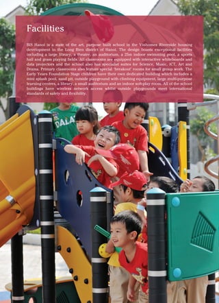 British International School, Hanoi 6
Facilities
BIS Hanoi is a state of the art, purpose built school in the Vinhomes Riverside housing
development in the Long Bien district of Hanoi. The design boasts exceptional facilities
including a large library, a theatre, an auditorium, a 25m indoor swimming pool, a sports
hall and grass playing fields. All classrooms are equipped with interactive whiteboards and
data projectors and the school also has specialist suites for Science, Music, ICT, Art and
Drama. Primary classrooms also feature special ‘breakout’ rooms for small group work. The
Early Years Foundation Stage children have their own dedicated building which includes a
mini splash pool, sand pit, outside playground with climbing equipment, large multi-purpose
learning centres, a library, a small auditorium and an indoor soft-play room. All of the school
buildings have wireless network access whilst outside playgrounds meet international
standards of safety and flexibility.
 