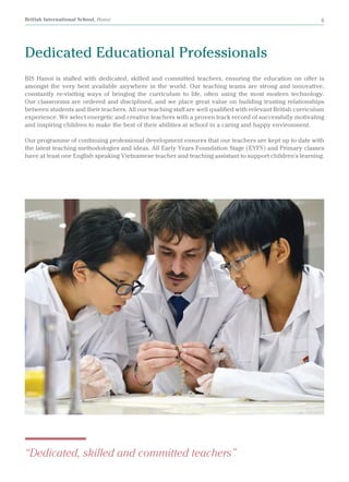 British International School, Hanoi 8
Dedicated Educational Professionals
BIS Hanoi is staffed with dedicated, skilled and committed teachers, ensuring the education on offer is
amongst the very best available anywhere in the world. Our teaching teams are strong and innovative,
constantly re-visiting ways of bringing the curriculum to life, often using the most modern technology.
Our classrooms are ordered and disciplined, and we place great value on building trusting relationships
between students and their teachers. All our teaching staff are well qualified with relevant British curriculum
experience. We select energetic and creative teachers with a proven track record of successfully motivating
and inspiring children to make the best of their abilities at school in a caring and happy environment.
Our programme of continuing professional development ensures that our teachers are kept up to date with
the latest teaching methodologies and ideas. All Early Years Foundation Stage (EYFS) and Primary classes
have at least one English speaking Vietnamese teacher and teaching assistant to support children's learning.
“Dedicated, skilled and committed teachers”
 