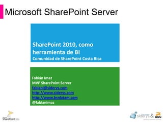 Microsoft SharePoint Server


      SharePoint 2010, como
      herramienta de BI
      Comunidad de SharePoint Costa Rica



      Fabián Imaz
      MVP SharePoint Server
      fabiani@siderys.com
      http://www.siderys.com
      http://www.bsnlatam.com
      @fabianimaz
 