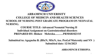ARBAMINCH UNIVERISITY
COLLEGE OF MEDICIN AND HEALTH SCIENCES
SCHOOL OF NURSING POST GRADUATE PROGRAM ON NEONATAL
NURSING.
COURSE TITLE- Advanced Neonatal Nursing II
Individual Assignment on Gastrointestinal disorders
PREPARED BY: Bishaw Mebreku………PRMSH/023/15
Submitted to: Agegnehu B. (BScN, MScN, Ass. Prof.of Maternity and NN )
Submitted date: 12/16/2023
ARBAMINCH ETHIOPIA
12/28/2023 By Bishaw M. 1
 