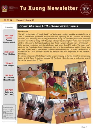 23.03.12 Volume 2 |Issue 10 
Upcoming 
Page 1 
From Ms. Sue Hill - Head of Campus 
23rd - 25th 
March 
Fobissea 
Music Carnival 
23rd March 
Term 2 finishes 
9th April 
Term 3 begins 
11th April 
EYFS Easter 
Bonnet Parade 
20th April 
Swim gala 
(Yr 2 - Yr 6) 
Contact information 
43-45 Tu Xuong Street, 
Ward 7, District 3, 
HCMC 
Tel: (84 8) 39320210 
Fax: (84 8) 39320770 
Email: 
tuxuong@bisvietnam.com 
Dear Parents, 
The MP3 performance of ‘Jungle Book’, on Wednesday evening, provided a wonderful end to 
Term 2! I must once again thank all those involved, especially the MP3 teachers and teaching 
assistants, for producing such a very professional, lively and colourful production. The super 
costumes and make up along with the jungle setting were amazing however it was our talented 
children who deserve the biggest applause. Year 5 and 6 you are all super stars - Well Done! 
Other exciting events this week included many exit points from IPC topics. The teddy bear’s 
picnic for the Foundation Stage children and the trip to the rock climbing wall for Year 4 were 
two such events. Year 3 also created a dinosaur museum here at TX today. I learned lots of 
information as I was escorted around the museum and was impressed by the children’s 
knowledge. 
I wish you all an enjoyable holiday whether you are relaxing in Ho Chi Minh City or venturing 
further a field. Term 3 starts on Monday 9th April and I look forward to welcoming you all 
back at the normal time, 7:55am. 
 