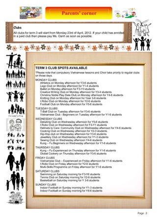 Parents’ corner 
Page 2 
Clubs 
All clubs for term 3 will start from Monday 23rd of April, 2012. If your child has enrolled 
in a paid club then please pay Ms. Oanh as soon as possible. 
TERM 3 CLUB SPOTS AVAILABLE 
*Please note that compulsory Vietnamese lessons and Choir take priority to regular clubs 
on those days. 
MONDAY CLUBS 
Athletics on Monday afternoon for Y3-6 students 
Lego Club on Monday afternoon for Y1-4 students 
Ballet on Monday afternoon for F3-Y3 students 
Creative Writing Club on Monday afternoon for Y3-4 students 
Christina Noble Play Date Club on Monday afternoon for Y4-6 students 
Knitting Club on Monday afternoon for Year 3-6 students 
I.Robo Club on Monday afternoon for Y2-6 students 
Football Club on Monday afternoon for Y5-6 students 
TUESDAY CLUBS 
T-Ball Club on Tuesday afternoon for Y3-6 students 
Vietnamese Club - Beginners on Tuesday afternoon for Y1-6 students 
WEDNESDAY CLUBS 
Debating Club on Wednesday afternoon for Y5-6 students 
I.Robo Club on Wednesday afternoon for F3-Y1 students 
Helmets to Care: Community Club on Wednesday afternoon for Y4-6 students 
Cooking Club on Wednesday afternoon for Y2-3 students 
Hip-Hop club on Wednesday afternoon for Y3-6 students 
Jewellery Club on Wednesday afternoon for Y1-3 students 
Sewing Club on Wednesday afternoon Y4-6 students 
Kung – Fu Beginners on Wednesday afternoon for Y1-6 students 
THURSDAY CLUBS 
Kung – Fu Experienced on Thursday afternoon for Y1-6 students 
Global Cookery on Thursday afternoon for Y3-6 students 
FRIDAY CLUBS 
Vietnamese Club – Experienced on Friday afternoon for Y1-6 students 
I.Robo Club on Friday afternoon for Y2-6 students 
Multi-Skills Programme on Friday afternoon for Y1-6 students 
SATURDAY CLUBS 
Swimming on Saturday morning for F3-Y6 students 
Tennis Club on Saturday morning for Y2-6 students 
Basketball on Saturday morning for Y 3-6 students 
SUNDAY CLUBS 
Indoor Football on Sunday morning for Y1-3 students 
Indoor Football on Sunday morning for Y4-6 students 
 