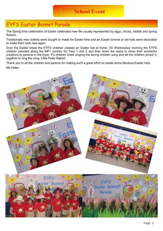 EYFS Easter Bonnet Parade 
School Event 
The Spring time celebration of Easter celebrates new life usually represented by eggs, chicks, rabbits and spring 
flowers. 
Traditionally new clothes were bought or made for Easter time and an Easter bonnet or old hats were decorated 
to make them look new again. 
Over the Easter break the EYFS children created an Easter hat at home. On Wednesday morning the EYFS 
children paraded along the MP1 corridor for Year 1 and 2 and then down the stairs to show their wonderful 
creations to parents in the foyer. F3 children loved singing the spring chicken song and all the children joined in 
together to sing the song ‘Little Peter Rabbit’. 
Thank you to all the children and parents for making such a great effort to create some fabulous Easter hats. 
Ms Helen 
Page 3 
 