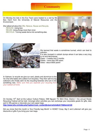 Community 
On Monday the kids in the Eco Team were treated to a visit by Ms 
Bao Hanh from the University of Natural Resources and the 
Environment. 
She talked all about the 3Rs: Reduce, Reuse and Recycle. 
REDUCE: Using less 
REUSE: Using things more than once 
RECYCLE: Turning waste items into something else. 
We learned that waste is sometimes burned, which can lead to 
pollution. 
It is also dumped in rubbish dumps where it can take a very long 
to rot and decompose. 
Paper - 3 weeks and 2 months 
Plastic - more than 500 years 
Glass - about 8000 years! 
In Vietnam, to recycle we give our card, plastic and aluminium to the 
Ve Chai (the ladies who collect it on bicycles). They then sell it to big 
collectors who finally sell it to the recycling factories who turn it into 
something new. Make sure that you separate your recycling from 
your rubbish at home. 
On Sunday 15th April at the Labour Culture Palace, 55B Nguyen Thi Minh Khai, District 1 the annual Waste 
Recycling Festival will be held. Amongst other activities you can exchange your recyclable goods for gifts, take 
part in 3Rs games or decorate your own paper bags. 
http://www.refu.vn/index.php?option=com_content&view=article&id=75&Itemid=28 
Did you know that this month is ‘Eco Friendly bag Month’ in HCMC? Coop, Big C and Lottemart will give you 
discounts or gifts if you bring your own bags. 
Page 4 
 