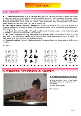 BIS NEWS 
BIS Sports 
 TX Swimming Gala (Year 3- 6). Friday 20th April 12:15pm - 2:30pm. We have increased the number 
of 40m races year, so we are looking forward to watching some very fast, competitive swimming, making 
great PB (personal best) times. Please come and support your child and take part in the tyre relay against the 
teachers. You can take part in shorts and T-shirts. I think the teachers have already started training for the 
event, because you beat them in the tug of war on athletics day! 
 Swim meet at ISHCMC Thursday 19th April. Pick up time 5pm at ISHCMC or 5:30pm at TX. All reply slips 
should already be with Mr. Chau. All children who attend this event will learn a considerable amount about com-petitive 
swimming. 
 Fan dance class next Thursday 19th April. I need to cancel this class, because I am at the swimming gala 
at ISHCMC. It will continue as normal the following week 
 Ms. Alison’s lunchtime and early morning PE clubs start this week. Get involved in as many as you can 
each week. If you would like to take part in the gym competition at the AP2 secondary school on Friday 11th 
May, please come to the lunchtime and early morning club. 
 Clubs still available. There are still places available. If you would like to join please speak to Ms Emma on 
reception. 
Ms. Alison 
Page 5 
A Wonderful Performance in Assembly 
A Beautiful Performance in Assembly 
Well done to Mimi, Year 4 for playing the 
piano this morning as we entered our 
assembly! 
A lovely performance! 
Mrs Natasha 
 