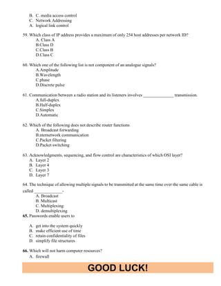 GOOD LUCK!
B. C. media access control
C. Network Addressing
A. logical link control
59. Which class of IP address provides a maximum of only 254 host addresses per network ID?
A. Class A
B.Class D
C.Class B
D.Class C
60. Which one of the following list is not component of an analogue signals?
A.Amplitude
B.Wavelength
C.phase
D.Discrete pulse
61. Communication between a radio station and its listeners involves ______________ transmission.
A.full-duplex
B.Half-duplex
C.Simplex
D.Automatic
62. Which of the following does not describe router functions
A. Broadcast forwarding
B.nternetwork communication
C.Packet filtering
D.Packet switching
63. Acknowledgments, sequencing, and flow control are characteristics of which OSI layer?
A. Layer 2
B. Layer 4
C. Layer 3
D. Layer 7
64. The technique of allowing multiple signals to be transmitted at the same time over the same cable is
called _____________-
A. Broadcast
B. Multicast
C. Multiplexing
D. demultiplexing
65. Passwords enable users to
A. get into the system quickly
B. make efficient use of time
C. retain confidentiality of files
D. simplify file structures
66. Which will not harm computer resources?
A. firewall
 
