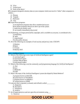 GOOD LUCK!
B. Virus
C. Trojan horse
D. None of the above
67.A program designed to destroy data on your computer which can travel to “infect” other computers is
called a _
A. Disease
B. Torpedo
C. Hurricane
D. virus
68.Trojan-Horse programs
A.are legitimate programs that allow unauthorized access
B.are hacker programs that do not show up on the system
C.really do not usually work
D. are usually immediately discovered
69.3Technology, no longer protected by copyright, and is available to everyone, is considered to be:
A.proprietary
B. open
C.experimental
D.in the public domain.
70. All of the following are examples of real security and privacy risks. EXCEPT:
A.Hackers
B.Spam
C.Viruses
D.Identity theft
Part 4. Intelligent Systems
71. Which of the following is not a type of Artificial Intelligence agent?
A. Learning AI agent
B. Goal-based AI agent
C.Simple reflex AI agent
D.Unity-based AI agent
72. Which of the following is not the commonly used programming language for Artificial Intelligence?
A. Perl
B.Java
C.PROLOG
D.LISP
73. What is the name of the Artificial Intelligence system developed by Daniel Bobrow?
A.program known as BACON
B.system known as STUDENT
C.program known as SHRDLU
D. system known as SIMD
74.A process that is repeated, evaluated, and refined is called __________
A. diagnostic
B. descriptive
C. interpretive
D. iterative
75. An AI agent perceives and acts upon the environment using___.
A. Perceiver
 