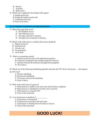 GOOD LUCK!
B. Sensors
C. Actuators
D. Both a and c
76. Which rule is applied for the Simple reflex agent?
A.Simple-action rule
B. Simple &Condition-action rule
C. Condition-action rule
D.None of the above
Part 5-Computer Architecture and Operating Systems
77. When does page fault occur?
A. The deadlock occurs.
B. The buffering occurs
C. The page is present in memory.
D. The page does not present in memory.
78. Which of the following is a condition that causes deadlock?
A. Mutual exclusion
B. Hold and wait
C. Circular wait
D. No preemption
E. All of these
79. What is an operating system?
A. System service provider to the application programs
B. Collection of programs that manages hardware resources
C. Interface between the hardware and application programs
D. All of above
80. Which one of the following Scheduling algorithm allocates the CPU first to the process that requests
the CPU first?
A. Priority scheduling
B. Shortest job scheduling
C. First-come, first-served scheduling
D. None of above
81. What is the ready state of a process?
A. When process is unable to run until some task has been completed
B. When process is scheduled to run after some execution
C. When process is using the CPU
D. None of the mentioned
82. A set of processes is deadlock if ____________
A. Each process is terminated
B. All processes are trying to kill each other
C. Each process is blocked and will remain so forever
D. None of the mentioned
 