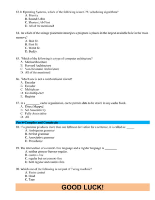 GOOD LUCK!
83.In Operating Systems, which of the following is/are CPU scheduling algorithms?
A. Priority
B. Round Robin
C. Shortest Job First
D. All of the mentioned
84. In which of the storage placement strategies a program is placed in the largest available hole in the main
memory?
A. Best fit
B. First fit
C. Worst fit
D. Buddy
85. Which of the following is a type of computer architecture?
A. Microarchitecture
B. Harvard Architecture
C. Von-Neumann Architecture
D. All of the mentioned
86. Which one is not a combinational circuit?
A. Encoder
B. Decoder
C. Multiplexer
D. De-multiplexer
E. Register
87. In a _________ cache organization, cache permits data to be stored in any cache block.
A. Direct Mapped
B. Set Associativity
C. Fully Associative
D. All
Part 6-Compiler and Complexity
88. If a grammar produces more than one leftmost derivation for a sentence, it is called as: _____
A. Ambiguous grammar
B. Perfect grammar
C. Associative grammar
D. Precedence
89. The intersection of a context-free language and a regular language is ________
A. neither context-free nor regular.
B. context-free
C. regular but not context-free
D. both regular and context-free.
90. Which one of the following is not part of Turing machine?
A. Finite control
B. Head
C. Tape
 