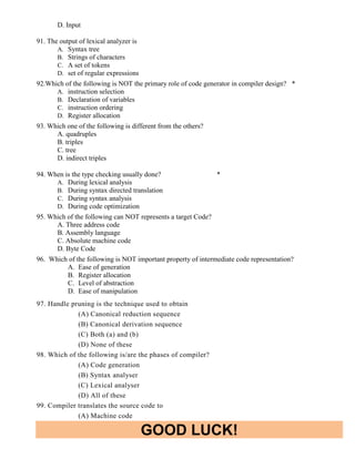 GOOD LUCK!
D. Input
91. The output of lexical analyzer is
A. Syntax tree
B. Strings of characters
C. A set of tokens
D. set of regular expressions
92.Which of the following is NOT the primary role of code generator in compiler design? *
A. instruction selection
B. Declaration of variables
C. instruction ordering
D. Register allocation
93. Which one of the following is different from the others?
A. quadruples
B. triples
C. tree
D. indirect triples
94. When is the type checking usually done? *
A. During lexical analysis
B. During syntax directed translation
C. During syntax analysis
D. During code optimization
95. Which of the following can NOT represents a target Code?
A. Three address code
B. Assembly language
C. Absolute machine code
D. Byte Code
96. Which of the following is NOT important property of intermediate code representation?
A. Ease of generation
B. Register allocation
C. Level of abstraction
D. Ease of manipulation
97. Handle pruning is the technique used to obtain
(A) Canonical reduction sequence
(B) Canonical derivation sequence
(C) Both (a) and (b)
(D) None of these
98. Which of the following is/are the phases of compiler?
(A) Code generation
(B) Syntax analyser
(C) Lexical analyser
(D) All of these
99. Compiler translates the source code to
(A) Machine code
 