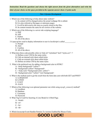 GOOD LUCK!
Instruction: Read the questions and choose the right answer from the given alternatives and write the
letter of your choice on the space provided at the separate answer sheet. (1 point each)
Part 1:System Development
1. Which one of the following is False about static website?
A. Its content will be changed unless the actual webpage file is edited.
B. It is also referred as flat pages or stationary pages.
C. It will be delivered to the users as exactly stored in the files.
D. Its content remains the same for all viewers of the website.
2. Which one of the following is a server side scripting language?
A. PHP
B. ASP
C. Python
D. All of the above
3.A pop up box used to display information to user in JavaScript is called ___________.
A. Prompt
B. Alert
C. Confirm
D. All of the above
4. What does these code possibly refers to<link rel="stylesheet" href="styles.css"> ?
A. Defines a new CSS by the name styles
B. Calls an internal style sheet called styles
C. Calls an external style sheet called styles
D. Defines an inline CSS by the name styles
5. What is the preferred way for adding a background color in HTML?
A. <body background="yellow">
B. <background>yellow</background>
C. < body style="background-color: yellow">
D. <background color="yellow">text<background>
6. What is the method used to get the result from the form data sent with both GET and POST?
A. $_REQUEST
B. $_POST
C. $_GET
D. A & B
7. Which of the following is an optional parameter one while using mysqli_connect() method?
A. Localhost
B. Database
C. Username
D. Password
8. What Tag Is Used For Inserting A Line Break In A Html Page.
A. <break>
B. <ol>
C. <br>
D. <lb>
9. Which Javascript Event Handler Pertains To Actions Enabled By Mouse Clicks.
 