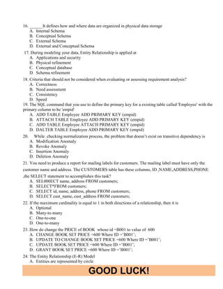 GOOD LUCK!
16. ______It defines how and where data are organized in physical data storage
A. Internal Schema
B. Conceptual Schema
C. External Schema
D. External and Conceptual Schema
17. During modeling your data, Entity Relationship is applied at
A. Applications and security
B. Physical refinement
C. Conceptual database
D. Schema refinement
18. Criteria that should not be considered when evaluating or assessing requirement analysis?
A. Correctness
B. Need assessment
C. Consistency
D. Speed
19. The SQL command that you use to define the primary key for a existing table called 'Employee' with the
primary column to be 'empid'
A. ADD TABLE Employee ADD PRIMARY KEY (empid)
B. ATTACH TABLE Employee ADD PRIMARY KEY (empid)
C. ADD TABLE Employee ATTACH PRIMARY KEY (empid)
D. DALTER TABLE Employee ADD PRIMARY KEY (empid)
20. While checking normalization process, the problem that doesn’t exist on transitive dependency is
A. Modification Anomaly
B. Revoke Anomaly
C. Insertion Anomaly
D. Deletion Anomaly
21. You need to produce a report for mailing labels for customers. The mailing label must have only the
customer name and address. The CUSTOMERS table has these columns, ID ,NAME,ADDRESS,PHONE
,the SELECT statement to accomplishes this task?
A. SEL000ECT name, address FROM customers;
B. SELECT*FROM customers;
C. SELECT id, name, address, phone FROM customers;
D. SELECT cust_name, cust_address FROM customers;
22. If the maximum cardinality is equal to 1 in both directions of a relationship, then it is
A. Optional
B. Many-to-many
C. One-to-one
D. One-to-many
23. How do change the PRICE of BOOK whose id =B001 to value of 600
A. CHANGE BOOK SET PRICE =600 Where ID =’B001’;
B. UPDATE TO CHANGE BOOK SET PRICE =600 Where ID =’B001’;
C. UPDATE BOOK SET PRICE =600 Where ID =’B001’;
D. GRANT BOOK SET PRICE =600 Where ID =’B001’;
24. The Entity Relationship (E-R) Model
A. Entities are represented by circle
 