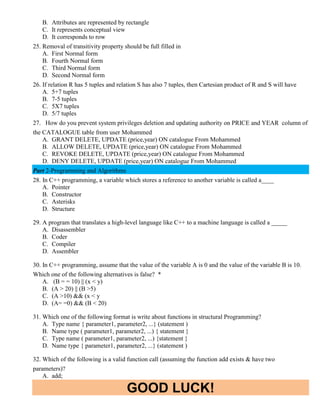 GOOD LUCK!
B. Attributes are represented by rectangle
C. It represents conceptual view
D. It corresponds to row
25. Removal of transitivity property should be full filled in
A. First Normal form
B. Fourth Normal form
C. Third Normal form
D. Second Normal form
26. If relation R has 5 tuples and relation S has also 7 tuples, then Cartesian product of R and S will have
A. 5+7 tuples
B. 7-5 tuples
C. 5X7 tuples
D. 5/7 tuples
27. How do you prevent system privileges deletion and updating authority on PRICE and YEAR column of
the CATALOGUE table from user Mohammed
A. GRANT DELETE, UPDATE (price,year) ON catalogue From Mohammed
B. ALLOW DELETE, UPDATE (price,year) ON catalogue From Mohammed
C. REVOKE DELETE, UPDATE (price,year) ON catalogue From Mohammed
D. DENY DELETE, UPDATE (price,year) ON catalogue From Mohammed
Part 2-Programming and Algorithms
28. In C++ programming, a variable which stores a reference to another variable is called a____
A. Pointer
B. Constructor
C. Asterisks
D. Structure
29. A program that translates a high-level language like C++ to a machine language is called a _____
A. Disassembler
B. Coder
C. Compiler
D. Assembler
30. In C++ programming, assume that the value of the variable A is 0 and the value of the variable B is 10.
Which one of the following alternatives is false? *
A. (B = = 10) || (x < y)
B. (A > 20) || (B >5)
C. (A >10) && (x < y
D. (A= =0) && (B < 20)
31. Which one of the following format is write about functions in structural Programming?
A. Type name { parameter1, parameter2, ...} (statement )
B. Name type ( parameter1, parameter2, ...) { statement }
C. Type name ( parameter1, parameter2, ...) {statement }
D. Name type { parameter1, parameter2, ...} (statement )
32. Which of the following is a valid function call (assuming the function add exists & have two
parameters)?
A. add;
 