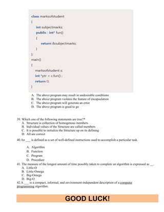 GOOD LUCK!
A. The above program may result in undesirable conditions
B. The above program violates the feature of encapsulation
C. The above program will generate an error
D. The above program is good to go
39. Which one of the following statements are true?*
A. Structure is collection of homogenous members
B. Individual values of the Structure are called members
C. It is possible to initialize the Structure up on its defining
D. All are correct
40.An ___ is defined as a set of well-defined instructions used to accomplish a particular task.
A. Algorithm
B. Function
C. Program
D. Procedure
41. The measure of the longest amount of time possibly taken to complete an algorithm is expressed as __.
A. Little-O
B. Little-Omega
C. Big-Omega
D. Big-O
42.A ___ is a compact, informal, and environment-independent description of a computer
programming algorithm.
 