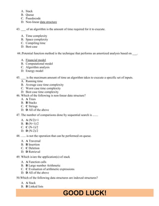 GOOD LUCK!
A. Stack
B. Queue
C. Psuedocode
D. Non-linear data structure
43. ___ of an algorithm is the amount of time required for it to execute.
A. Time complexity
B. Space complexity
C. Compiling time
D. Best case
44..Potential function method is the technique that performs an amortized analysis based on ___.
A. Financial model
B. Computational model
C. Algorithm analysis
D. Energy model
45. ___ is the maximum amount of time an algorithm takes to execute a specific set of inputs.
A. Running time
B. Average case time complexity
C. Worst case time complexity
D. Best case time complexity
46. Which of the following is non-linear data structure?
A. A Trees
B. B Stacks
C. C Strings
D. D All of the above
47. The number of comparisons done by sequential search is .......
A. A (N/2)+1
B. B (N+1)/2
C. C (N-1)/2
D. D (N-2)/2
48. ...... is not the operation that can be performed on queue.
A. A Traversal
B. B Insertion
C. C Deletion
D. D Retrieval
49. Which is/are the application(s) of stack
A. A Function calls
B. B Large number Arithmetic
C. C Evaluation of arithmetic expressions
D. D All of the above
50.Which of the following data structures are indexed structures?
A. A Stack
B. B Linked lists
 