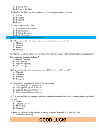 GOOD LUCK!
C. C Linear arrays
D. D None of the above
51. Which of the following data structure store the homogeneous data elements?
A. A Lists
B. B Pointers
C. C Records
D. D Arrays
52.Linear arrays are also called.......
A. A One-dimensional array
B. B Vertical array
C. C Horizontal array
D. D All of the above
Part 3-Computer Networking and Security
53. Which one of the following is not component of data communication?
A. Message
B. Medium
C. Sender
D. Protocol
54. There are two types of network topologies from these topologies which one of the following defines how
hosts access the media to send data.*
A. Logical Topology
B. Bus Topology
C. Physical Topology
D. Star Topology
55. Segmentation of a data stream happens at which layer of the OSI model?
A. Physical
B. Data Link
C. Network
D. Transport
56. When data is encapsulated, which is the correct order?*
A. Data, frame, packet, segment, bit
B. Data, segment, packet, frame, bit
C. Segment, data, packet, frame, bit
D. Data, segment, frame, packet, bit
57. You want to implement a network medium that is not susceptible to EMI. Which type of cabling should
you use?
A. Coaxial
B. Category 6 UTP
C. Microwave
D. Fiber-optic
58. From the following lists which one is not the responsibility (service) of data link layer
A. Hardware Addressing
 