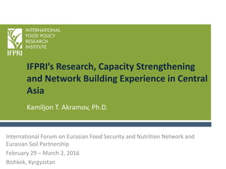 IFPRI’s Research, Capacity Strengthening
and Network Building Experience in Central
Asia
Kamiljon T. Akramov, Ph.D.
International Forum on Eurasian Food Security and Nutrition Network and
Eurasian Soil Partnership
February 29 – March 2, 2016
Bishkek, Kyrgyzstan
 