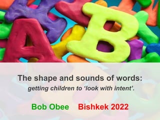 The shape and sounds of words:
getting children to ‘look with intent’.
Bob Obee Bishkek 2022
 