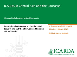 History of Collaboration and Achievements
International Conference on Eurasian Food
Security and Nutrition Network and Eurasian
Soil Partnership
ICARDA in Central Asia and the Caucasus
K. Shideed, ADG-ICC, ICARDA
29 Feb. – 2 March, 2016
Bishkek, Kyrgyz Republic
 