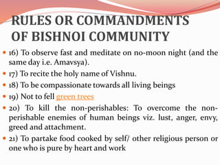 RULES OR COMMANDMENTS
OF BISHNOI COMMUNITY
 16) To observe fast and meditate on no-moon night (and the
same day i.e. Amavsya).
 17) To recite the holy name of Vishnu.
 18) To be compassionate towards all living beings
 19) Not to fell green trees
 20) To kill the non-perishables: To overcome the non-
perishable enemies of human beings viz. lust, anger, envy,
greed and attachment.
 21) To partake food cooked by self/ other religious person or
one who is pure by heart and work
 