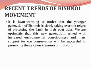 RECENT TRENDS OF BISHNOI
MOVEMENT
 It is heart-warming to notice that the younger
generation of Bishnois is slowly taking over the reigns
of protecting the Earth in their own ways. We are
optimistic that this new generation, armed with
increased environmental consciousness and mass
support for eco conservation will be successful in
preserving the priceless treasures of this world.
 