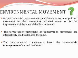 ENVIRONMENTAL MOVEMENT
 An environmental movement can be defined as a social or political
movement, for the conservation of environment or for the
improvement of the state of the Environment.
 The terms ‘green movement’ or ‘conservation movement’ are
alternatively used to denoted the same.
 The environmental movements favor the sustainable
management of natural resources.
 