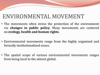 ENVIRONMENTAL MOVEMENT
 The movements often stress the protection of the environment
via changes in public policy. Many movements are centered
on ecology, health and human rights.
 Environmental movements range from the highly organized and
formally institutionalized zones.
 The spatial scope of various environmental movements ranges
from being local to the almost global.
 