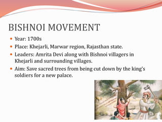 BISHNOI MOVEMENT
 Year: 1700s
 Place: Khejarli, Marwar region, Rajasthan state.
 Leaders: Amrita Devi along with Bishnoi villagers in
Khejarli and surrounding villages.
 Aim: Save sacred trees from being cut down by the king’s
soldiers for a new palace.
 