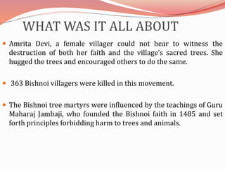 WHAT WAS IT ALL ABOUT
 Amrita Devi, a female villager could not bear to witness the
destruction of both her faith and the village’s sacred trees. She
hugged the trees and encouraged others to do the same.
 363 Bishnoi villagers were killed in this movement.
 The Bishnoi tree martyrs were influenced by the teachings of Guru
Maharaj Jambaji, who founded the Bishnoi faith in 1485 and set
forth principles forbidding harm to trees and animals.
 