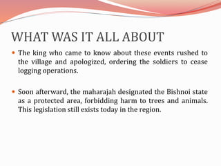 WHAT WAS IT ALL ABOUT
 The king who came to know about these events rushed to
the village and apologized, ordering the soldiers to cease
logging operations.
 Soon afterward, the maharajah designated the Bishnoi state
as a protected area, forbidding harm to trees and animals.
This legislation still exists today in the region.
 